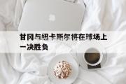 米兰体育-甘冈与纽卡斯尔将在球场上一决胜负